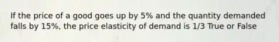 If the price of a good goes up by 5% and the quantity demanded falls by 15%, the price elasticity of demand is 1/3 True or False