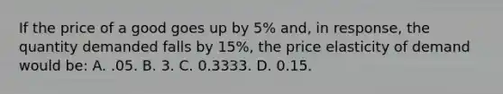 If the price of a good goes up by 5% and, in response, the quantity demanded falls by 15%, the price elasticity of demand would be: A. .05. B. 3. C. 0.3333. D. 0.15.