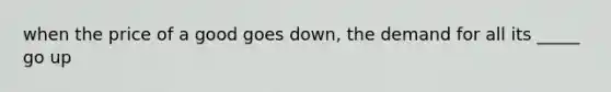 when the price of a good goes down, the demand for all its _____ go up