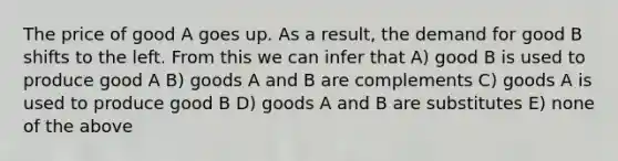 The price of good A goes up. As a result, the demand for good B shifts to the left. From this we can infer that A) good B is used to produce good A B) goods A and B are complements C) goods A is used to produce good B D) goods A and B are substitutes E) none of the above