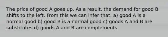 The price of good A goes up. As a result, the demand for good B shifts to the left. From this we can infer that: a) good A is a normal good b) good B is a normal good c) goods A and B are substitutes d) goods A and B are complements