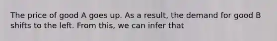 The price of good A goes up. As a​ result, the demand for good B shifts to the left. From​ this, we can infer that