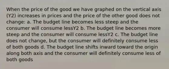 When the price of the good we have graphed on the vertical axis (Y2) increases in prices and the price of the other good does not change: a. The budget line becomes less steep and the consumer will consume lessY2 b. The budget line becomes more steep and the consumer will consume lessY2 c. The budget line does not change, but the consumer will definitely consume less of both goods d. The budget line shifts inward toward the origin along both axis and the consumer will definitely consume less of both goods