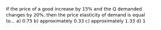 If the price of a good increase by 15% and the Q demanded changes by 20%, then the price elasticity of demand is equal to... a) 0.75 b) approximately 0.33 c) approximately 1.33 d) 1