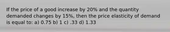 If the price of a good increase by 20% and the quantity demanded changes by 15%, then the price elasticity of demand is equal to: a) 0.75 b) 1 c) .33 d) 1.33