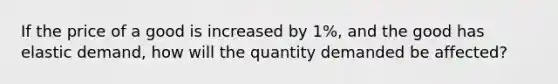 If the price of a good is increased by 1%, and the good has elastic demand, how will the quantity demanded be affected?