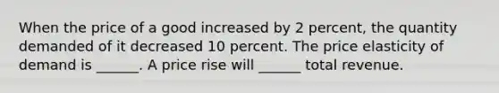 When the price of a good increased by 2 percent, the quantity demanded of it decreased 10 percent. The price elasticity of demand is​ ______. A price rise will​ ______ total revenue.