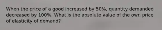 When the price of a good increased by 50%, quantity demanded decreased by 100%. What is the absolute value of the own price of elasticity of demand?