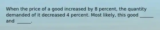 When the price of a good increased by 8 ​percent, the quantity demanded of it decreased 4 percent. Most​ likely, this good​ ______ and ​ ______.