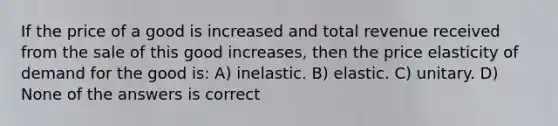 If the price of a good is increased and total revenue received from the sale of this good increases, then the price elasticity of demand for the good is: A) inelastic. B) elastic. C) unitary. D) None of the answers is correct