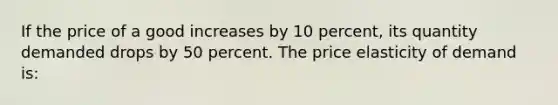 If the price of a good increases by 10 percent, its quantity demanded drops by 50 percent. The price elasticity of demand is: