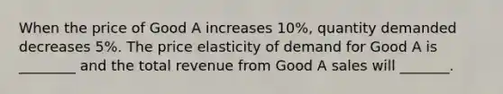 When the price of Good A increases 10%, quantity demanded decreases 5%. The price elasticity of demand for Good A is ________ and the total revenue from Good A sales will _______.