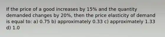 If the price of a good increases by 15% and the quantity demanded changes by 20%, then the price elasticity of demand is equal to: a) 0.75 b) approximately 0.33 c) approximately 1.33 d) 1.0