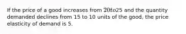 If the price of a good increases from 20 to25 and the quantity demanded declines from 15 to 10 units of the good, the price elasticity of demand is 5.