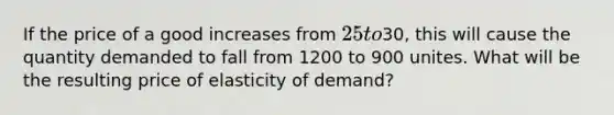 If the price of a good increases from 25 to30, this will cause the quantity demanded to fall from 1200 to 900 unites. What will be the resulting price of elasticity of demand?