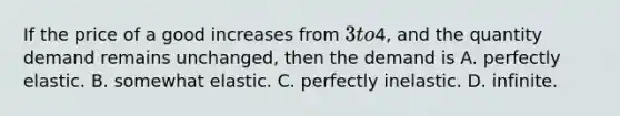 If the price of a good increases from​ 3 to​4, and the quantity demand remains​ unchanged, then the demand is A. perfectly elastic. B. somewhat elastic. C. perfectly inelastic. D. infinite.