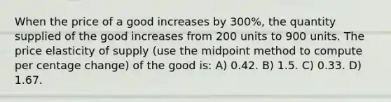 When the price of a good increases by 300%, the quantity supplied of the good increases from 200 units to 900 units. The price elasticity of supply (use the midpoint method to compute per centage change) of the good is: A) 0.42. B) 1.5. C) 0.33. D) 1.67.