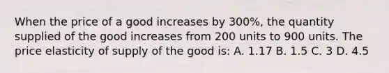 When the price of a good increases by 300%, the quantity supplied of the good increases from 200 units to 900 units. The price elasticity of supply of the good is: A. 1.17 B. 1.5 C. 3 D. 4.5