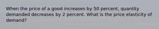 When the price of a good increases by 50 percent, quantity demanded decreases by 2 percent. What is the price elasticity of demand?