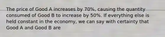 The price of Good A increases by 70%, causing the quantity consumed of Good B to increase by 50%. If everything else is held constant in the economy, we can say with certainty that Good A and Good B are