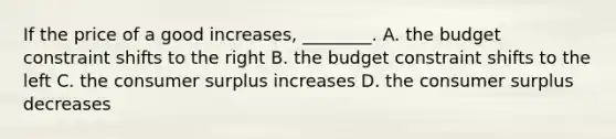 If the price of a good increases, ________. A. the budget constraint shifts to the right B. the budget constraint shifts to the left C. the consumer surplus increases D. the consumer surplus decreases