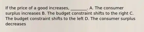 If the price of a good increases, ________. A. The consumer surplus increases B. The budget constraint shifts to the right C. The budget constraint shifts to the left D. The consumer surplus decreases