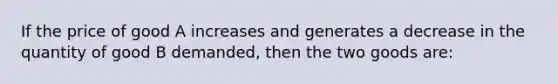 If the price of good A increases and generates a decrease in the quantity of good B demanded, then the two goods are: