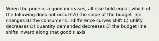 When the price of a good increases, all else held equal, which of the following does not occur? A) the slope of the budget line changes B) the consumer's indifference curves shift C) utility decreases D) quantity demanded decreases E) the budget line shifts inward along that good's axis