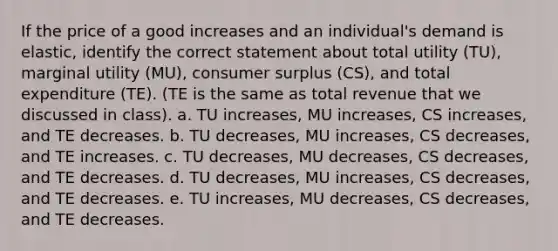 If the price of a good increases and an individual's demand is elastic, identify the correct statement about total utility (TU), marginal utility (MU), consumer surplus (CS), and total expenditure (TE). (TE is the same as total revenue that we discussed in class). a. TU increases, MU increases, CS increases, and TE decreases. b. TU decreases, MU increases, CS decreases, and TE increases. c. TU decreases, MU decreases, CS decreases, and TE decreases. d. TU decreases, MU increases, CS decreases, and TE decreases. e. TU increases, MU decreases, CS decreases, and TE decreases.