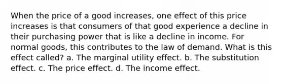 When the price of a good increases, one effect of this price increases is that consumers of that good experience a decline in their purchasing power that is like a decline in income. For normal goods, this contributes to the law of demand. What is this effect called? a. The marginal utility effect. b. The substitution effect. c. The price effect. d. The income effect.