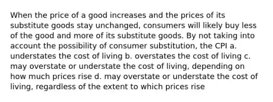 When the price of a good increases and the prices of its substitute goods stay unchanged, consumers will likely buy less of the good and more of its substitute goods. By not taking into account the possibility of consumer substitution, the CPI a. understates the cost of living b. overstates the cost of living c. may overstate or understate the cost of living, depending on how much prices rise d. may overstate or understate the cost of living, regardless of the extent to which prices rise