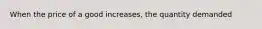 When the price of a good increases, the quantity demanded