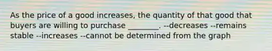 As the price of a good increases, the quantity of that good that buyers are willing to purchase ________. --decreases --remains stable --increases --cannot be determined from the graph