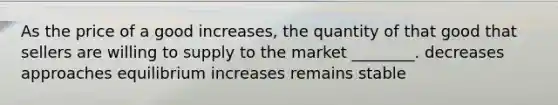 As the price of a good increases, the quantity of that good that sellers are willing to supply to the market ________. decreases approaches equilibrium increases remains stable