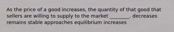 As the price of a good increases, the quantity of that good that sellers are willing to supply to the market ________. decreases remains stable approaches equilibrium increases