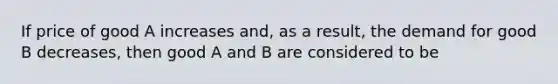 If price of good A increases and, as a result, the demand for good B decreases, then good A and B are considered to be