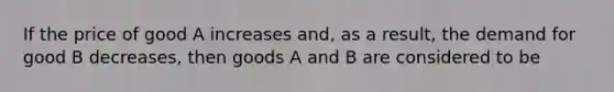 If the price of good A increases and, as a result, the demand for good B decreases, then goods A and B are considered to be