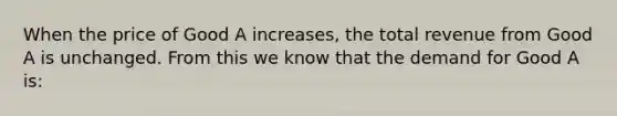 When the price of Good A increases, the total revenue from Good A is unchanged. From this we know that the demand for Good A is: