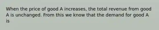 When the price of good A increases, the total revenue from good A is unchanged. From this we know that the demand for good A is