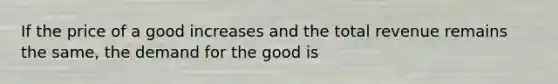 If the price of a good increases and the total revenue remains the same, the demand for the good is