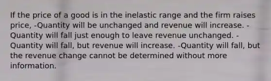 If the price of a good is in the inelastic range and the firm raises price, -Quantity will be unchanged and revenue will increase. -Quantity will fall just enough to leave revenue unchanged. -Quantity will fall, but revenue will increase. -Quantity will fall, but the revenue change cannot be determined without more information.