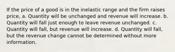 If the price of a good is in the inelastic range and the firm raises price, a. Quantity will be unchanged and revenue will increase. b. Quantity will fall just enough to leave revenue unchanged. c. Quantity will fall, but revenue will increase. d. Quantity will fall, but the revenue change cannot be determined without more information.