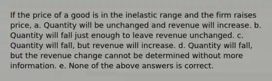 If the price of a good is in the inelastic range and the firm raises price, a. Quantity will be unchanged and revenue will increase. b. Quantity will fall just enough to leave revenue unchanged. c. Quantity will fall, but revenue will increase. d. Quantity will fall, but the revenue change cannot be determined without more information. e. None of the above answers is correct.