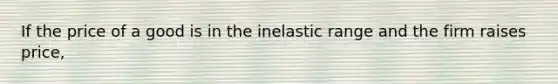 If the price of a good is in the inelastic range and the firm raises price,