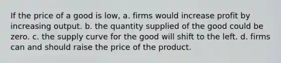 If the price of a good is low, a. firms would increase profit by increasing output. b. the quantity supplied of the good could be zero. c. the supply curve for the good will shift to the left. d. firms can and should raise the price of the product.