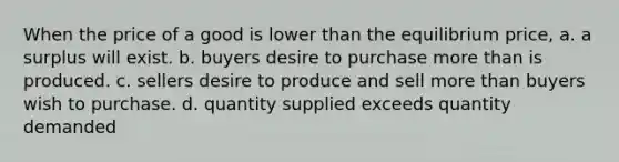 When the price of a good is lower than the equilibrium price, a. a surplus will exist. b. buyers desire to purchase more than is produced. c. sellers desire to produce and sell more than buyers wish to purchase. d. quantity supplied exceeds quantity demanded