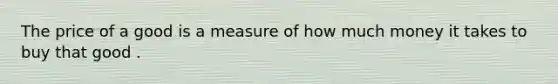 The price of a good is a measure of how much money it takes to buy that good .