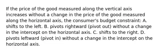 If the price of the good measured along the vertical axis increases without a change in the price of the good measured along the horizontal axis, the consumer's budget constraint: A. shifts to the left. B. pivots rightward (pivot out) without a change in the intercept on the horizontal axis. C. shifts to the right. D. pivots leftward (pivot in) without a change in the intercept on the horizontal axis.