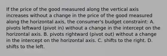 If the price of the good measured along the vertical axis increases without a change in the price of the good measured along the horizontal axis, the consumer's budget constraint: A. pivots leftward (pivot in) without a change in the intercept on the horizontal axis. B. pivots rightward (pivot out) without a change in the intercept on the horizontal axis. C. shifts to the right. D. shifts to the left.