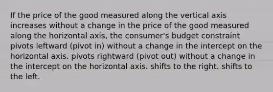 If the price of the good measured along the vertical axis increases without a change in the price of the good measured along the horizontal axis, the consumer's budget constraint pivots leftward (pivot in) without a change in the intercept on the horizontal axis. pivots rightward (pivot out) without a change in the intercept on the horizontal axis. shifts to the right. shifts to the left.